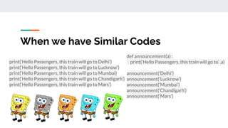 When we have Similar Codes
print(‘Hello Passengers, this train will go to Delhi’)
print(‘Hello Passengers, this train will go to Lucknow’)
print(‘Hello Passengers, this train will go to Mumbai)
print(‘Hello Passengers, this train will go to Chandigarh’)
print(‘Hello Passengers, this train will go to Mars’)
def announcement(a) :
print(‘Hello Passengers, this train will go to’ ,a)
announcement(‘Delhi’)
announcement(‘Lucknow’)
announcement(‘Mumbai’)
announcement(‘Chandigarh’)
announcement(‘Mars’)
 