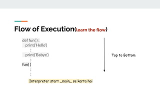 Flow of Execution(learn the ﬂow)
def fun( ) :
print(‘Hello’)
:
print(‘Babye’)
:
fun( )
:
:
Top to Bottom
Interpreter start _main_ se karta hai
 