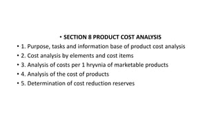 • SECTION 8 PRODUCT COST ANALYSIS
• 1. Purpose, tasks and information base of product cost analysis
• 2. Cost analysis by elements and cost items
• 3. Analysis of costs per 1 hryvnia of marketable products
• 4. Analysis of the cost of products
• 5. Determination of cost reduction reserves
 