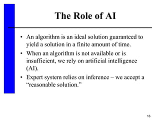16
The Role of AI
• An algorithm is an ideal solution guaranteed to
yield a solution in a finite amount of time.
• When an algorithm is not available or is
insufficient, we rely on artificial intelligence
(AI).
• Expert system relies on inference – we accept a
“reasonable solution.”
 