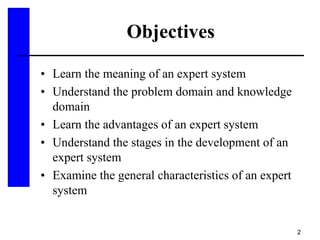 2
Objectives
• Learn the meaning of an expert system
• Understand the problem domain and knowledge
domain
• Learn the advantages of an expert system
• Understand the stages in the development of an
expert system
• Examine the general characteristics of an expert
system
 