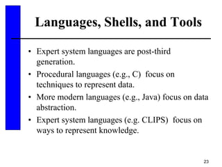 23
Languages, Shells, and Tools
• Expert system languages are post-third
generation.
• Procedural languages (e.g., C) focus on
techniques to represent data.
• More modern languages (e.g., Java) focus on data
abstraction.
• Expert system languages (e.g. CLIPS) focus on
ways to represent knowledge.
 
