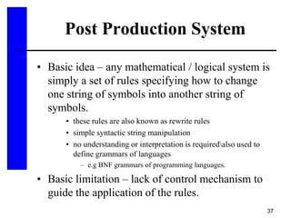 37
Post Production System
• Basic idea – any mathematical / logical system is
simply a set of rules specifying how to change
one string of symbols into another string of
symbols.
• these rules are also known as rewrite rules
• simple syntactic string manipulation
• no understanding or interpretation is requiredalso used to
define grammars of languages
– e.g BNF grammars of programming languages.
• Basic limitation – lack of control mechanism to
guide the application of the rules.
 