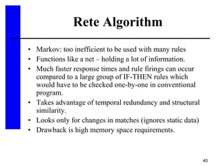 40
Rete Algorithm
• Markov: too inefficient to be used with many rules
• Functions like a net – holding a lot of information.
• Much faster response times and rule firings can occur
compared to a large group of IF-THEN rules which
would have to be checked one-by-one in conventional
program.
• Takes advantage of temporal redundancy and structural
similarity.
• Looks only for changes in matches (ignores static data)
• Drawback is high memory space requirements.
 
