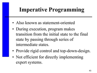 43
Imperative Programming
• Also known as statement-oriented
• During execution, program makes
transition from the initial state to the final
state by passing through series of
intermediate states.
• Provide rigid control and top-down-design.
• Not efficient for directly implementing
expert systems.
 