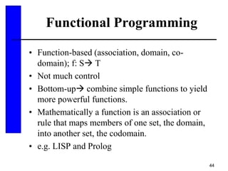 44
Functional Programming
• Function-based (association, domain, co-
domain); f: S T
• Not much control
• Bottom-up combine simple functions to yield
more powerful functions.
• Mathematically a function is an association or
rule that maps members of one set, the domain,
into another set, the codomain.
• e.g. LISP and Prolog
 