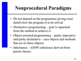 45
Nonprocedural Paradigms
• Do not depend on the programmer giving exact
details how the program is to be solved.
• Declarative programming – goal is separated
from the method to achieve it.
• Object-oriented programming – partly imperative
and partly declarative – uses objects and methods
that act on those objects.
• Inheritance – (OOP) subclasses derived from
parent classes.
 
