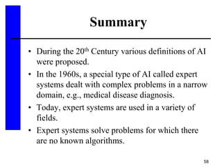 58
Summary
• During the 20th Century various definitions of AI
were proposed.
• In the 1960s, a special type of AI called expert
systems dealt with complex problems in a narrow
domain, e.g., medical disease diagnosis.
• Today, expert systems are used in a variety of
fields.
• Expert systems solve problems for which there
are no known algorithms.
 