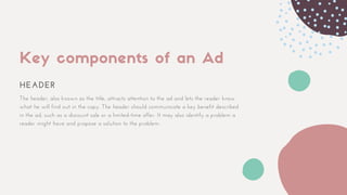 Key components of an Ad
HEADER
The header, also known as the title, attracts attention to the ad and lets the reader know
what he will find out in the copy. The header should communicate a key benefit described
in the ad, such as a discount sale or a limited-time offer. It may also identify a problem a
reader might have and propose a solution to the problem.
 