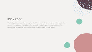 BODY COPY
The body elaborates on the concept of the title, and should build interest in the product or
service. Print ad copy should be well organized. Use bullet points or subheaders when
appropriate to make the information easily understandable for the reader.
 