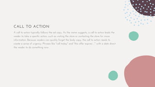 CALL TO ACTION
A call to action typically follows the ad copy. As the name suggests, a call to action leads the
reader to take a specific action, such as visiting the store or contacting the store for more
information. Because readers can quickly forget the body copy, the call to action needs to
create a sense of urgency. Phrases like "call today" and "this offer expires ..." with a date direct
the reader to do something now.
 