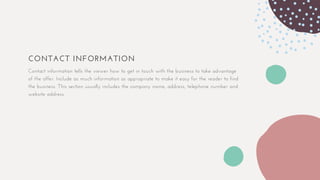 CONTACT INFORMATION
Contact information tells the viewer how to get in touch with the business to take advantage
of the offer. Include as much information as appropriate to make it easy for the reader to find
the business. This section usually includes the company name, address, telephone number and
website address.
 
