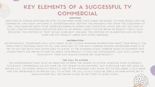 KEY ELEMENTS OF A SUCCESSFUL TV
COMMERCIAL
EMOTION
DEPICTION OF STRONG EMOTIONS RELATES TO OUR MINDS MORE THAN WORDS OR IMAGES. TO MAKE PEOPLE LIKE THE
COMMERCIAL AND ENJOY WATCHING IT, ADVERTISERS MUST IDENTIFY THE EMOTIONS THEY WANT THE CONSUMERS TO
FEEL. THIS HOWEVER NEEDS TO BE ADDRESSED DURING PLANNING AND CONCEPTUAL PHASE AND NOT JUST USED AS
FILLER LATER.THE EMOTIONS ASSOCIATED WITH AN AD DEPEND LARGELY ON THE BRAND OR PRODUCT. FOR A LOCAL
MECHANIC, THE EMOTION OF TRUST WOULD WORK BEST. LIKEWISE, THE EMOTION OF CELEBRATION AND JOY MAY
WORK FOR ANY PRODUCT LINKED WITH FAMILY BONDING.
INFORMATION
UNFORTUNATELY, ADVERTISERS ONLY HAVE ABOUT 30 SEC TO GIVE MAXIMUM INFORMATION ABOUT THEIR PRODUCT. THE
TRICKY PART IS KNOWING WHAT TO SAY, AND WHAT NOT TO. THE MOST COMMON MISTAKE ADVERTISERS MAKE IS TO
TRY TO SAY TOO MUCH THAT OFTEN GOES TO WASTE. AT THE PLANNING STAGE, NARROW DOWN TO MAXIMUM TWO
STRONG POINTS YOU PREFER TO HARP ON ABOUT YOUR PRODUCT. IT COULD BE CONVENIENCE, LOW COST, LUXURY OR
EXCLUSIVITY. THINK WHY SHOULD ANYONE BUY YOUR PRODUCT?
THE CALL TO ACTION
THE ADVERTISEMENT MUST HAVE AN OBJECTIVE TO DRIVE THE VIEWER TO ACTION. HOWEVER, MANY EXTREMELY
SUCCESSFUL COMMERCIALS DO NOT EVER ASK THE VIEWER TO DO ANYTHING. THAT IS BECAUSE THEY ARE USING AN
IMPLIED CALL TO ACTION, WHICH IS TYPICALLY TIED TO THE EMOTIONS THEY WANT YOU TO FEEL.DRINK A COLD DRINK
AND FEEL REFRESHED IS AN IMPLIED CALL TO ACTION. THE CALL TO ACT COULD BE SUBTLE OR HARD HITTING BUT IT
SHOULD EITHER TELL THE VIEWER TO BUY OR GET THEM TO WANT TO BUY.
 