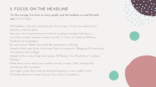 3. FOCUS ON THE HEADLINE
“On the average, five times as many people read the headlines as read the body
copy.”-David Ogilvy
The headline is the most important part of your copy. It’s how you capture their
attention in the first place.
Here are a few tried and true formulas for creating a headline that draws a
crowd:Use numbers because readers love lists. (7 Ways to Create an Effective
Facebook Ad Campaign)
Be controversial. (Better than what the competition is offering)
Appeal to their need to be in the know/ fear of missing out. (Blogging 101: Everything
You Need to Start a Blog)
Appeal to their sense of logic and reason. (10 Reasons You Should be a Travelzoo
Member)
Make them curious about your product, service, or topic. (Why startups fail,
according to their founders)
Use trigger words that create an emotional response in your reader’s mind.
(Amazing, Because, Create, Discover, Easy, Free, Guarantee…)
 