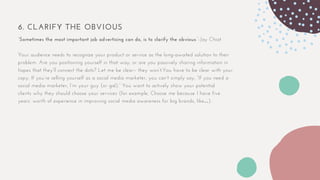 6. CLARIFY THE OBVIOUS
“Sometimes the most important job advertising can do, is to clarify the obvious.”-Jay Chiat
Your audience needs to recognize your product or service as the long-awaited solution to their
problem. Are you positioning yourself in that way, or are you passively sharing information in
hopes that they’ll connect the dots? Let me be clear– they won’t.You have to be clear with your
copy. If you’re selling yourself as a social media marketer, you can’t simply say, “If you need a
social media marketer, I’m your guy (or gal).” You want to actively show your potential
clients why they should choose your services (for example, Choose me because I have five
years’ worth of experience in improving social media awareness for big brands, like…).
 