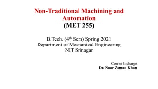 Non-Traditional Machining and
Automation
(MET 255)
B.Tech. (4th Sem) Spring 2021
Department of Mechanical Engineering
NIT Srinagar
Course Incharge
Dr. Noor Zaman Khan
 