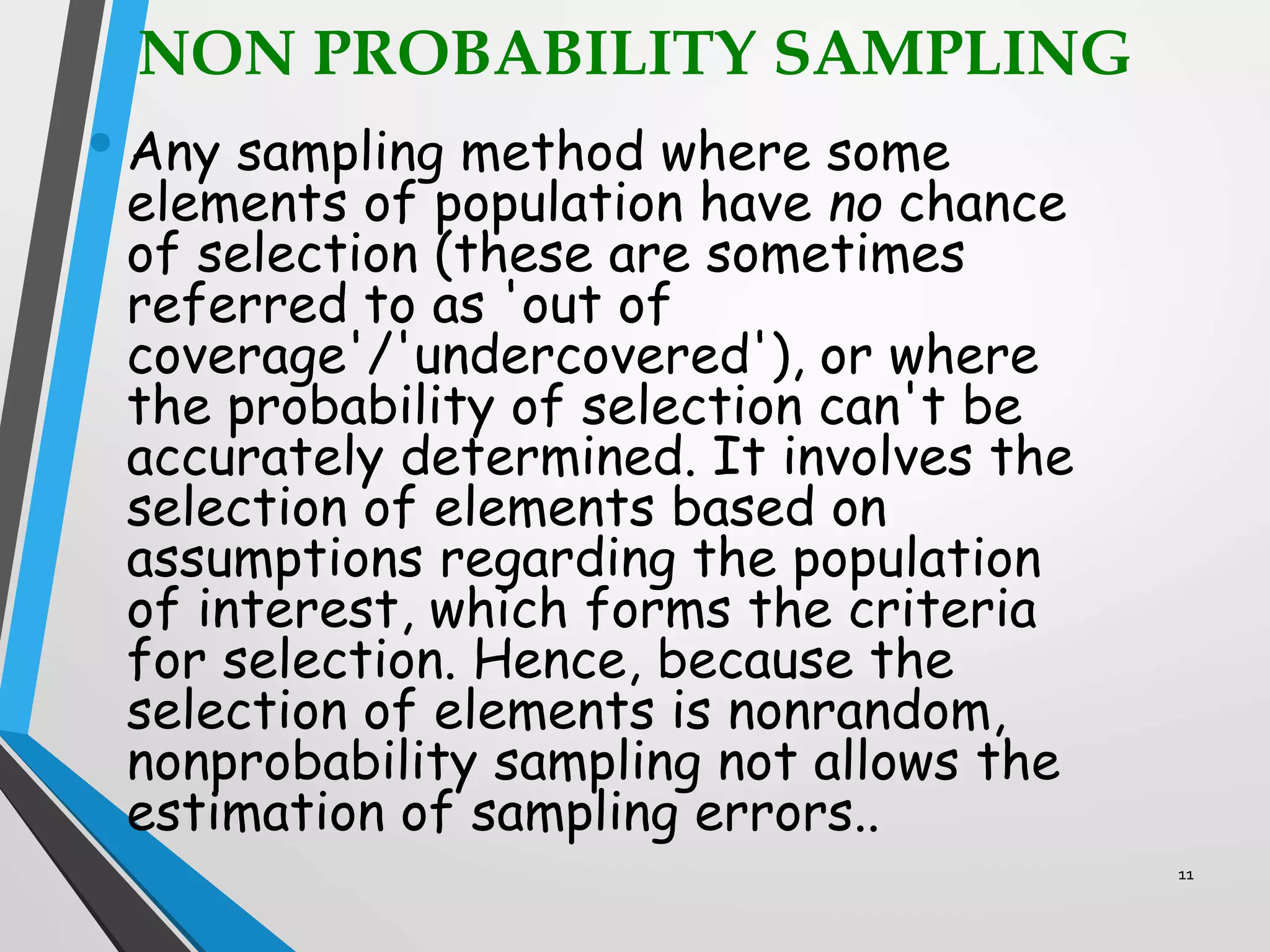 NON PROBABILITY SAMPLING
• Any sampling method where some
elements of population have no chance
of selection (these are sometimes
referred to as 'out of
coverage'/'undercovered'), or where
the probability of selection can't be
accurately determined. It involves the
selection of elements based on
assumptions regarding the population
of interest, which forms the criteria
for selection. Hence, because the
selection of elements is nonrandom,
nonprobability sampling not allows the
estimation of sampling errors..
11
 