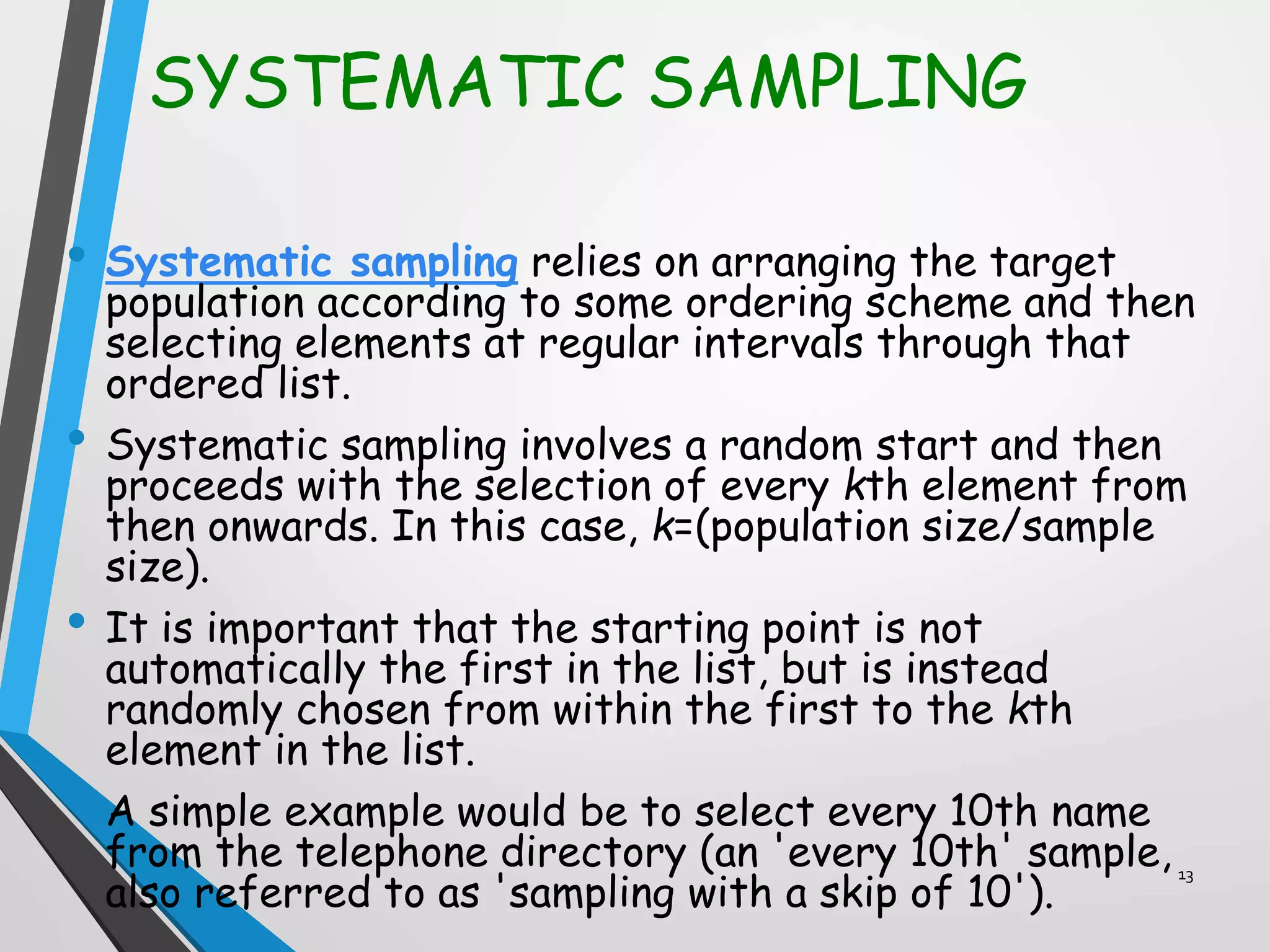 SYSTEMATIC SAMPLING
• Systematic sampling relies on arranging the target
population according to some ordering scheme and then
selecting elements at regular intervals through that
ordered list.
• Systematic sampling involves a random start and then
proceeds with the selection of every kth element from
then onwards. In this case, k=(population size/sample
size).
• It is important that the starting point is not
automatically the first in the list, but is instead
randomly chosen from within the first to the kth
element in the list.
• A simple example would be to select every 10th name
from the telephone directory (an 'every 10th' sample,
also referred to as 'sampling with a skip of 10').
13
 