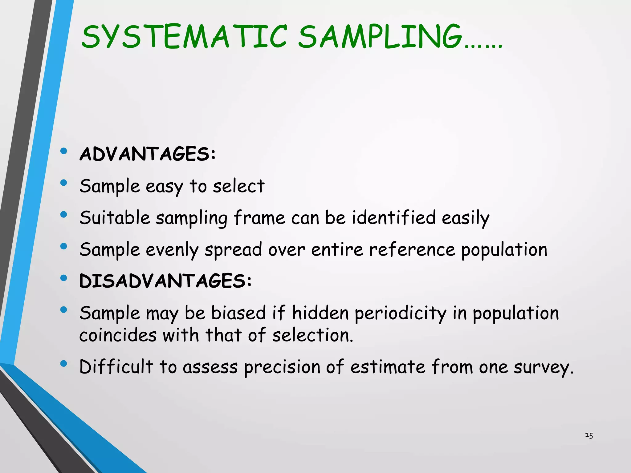 SYSTEMATIC SAMPLING……
• ADVANTAGES:
• Sample easy to select
• Suitable sampling frame can be identified easily
• Sample evenly spread over entire reference population
• DISADVANTAGES:
• Sample may be biased if hidden periodicity in population
coincides with that of selection.
• Difficult to assess precision of estimate from one survey.
15
 