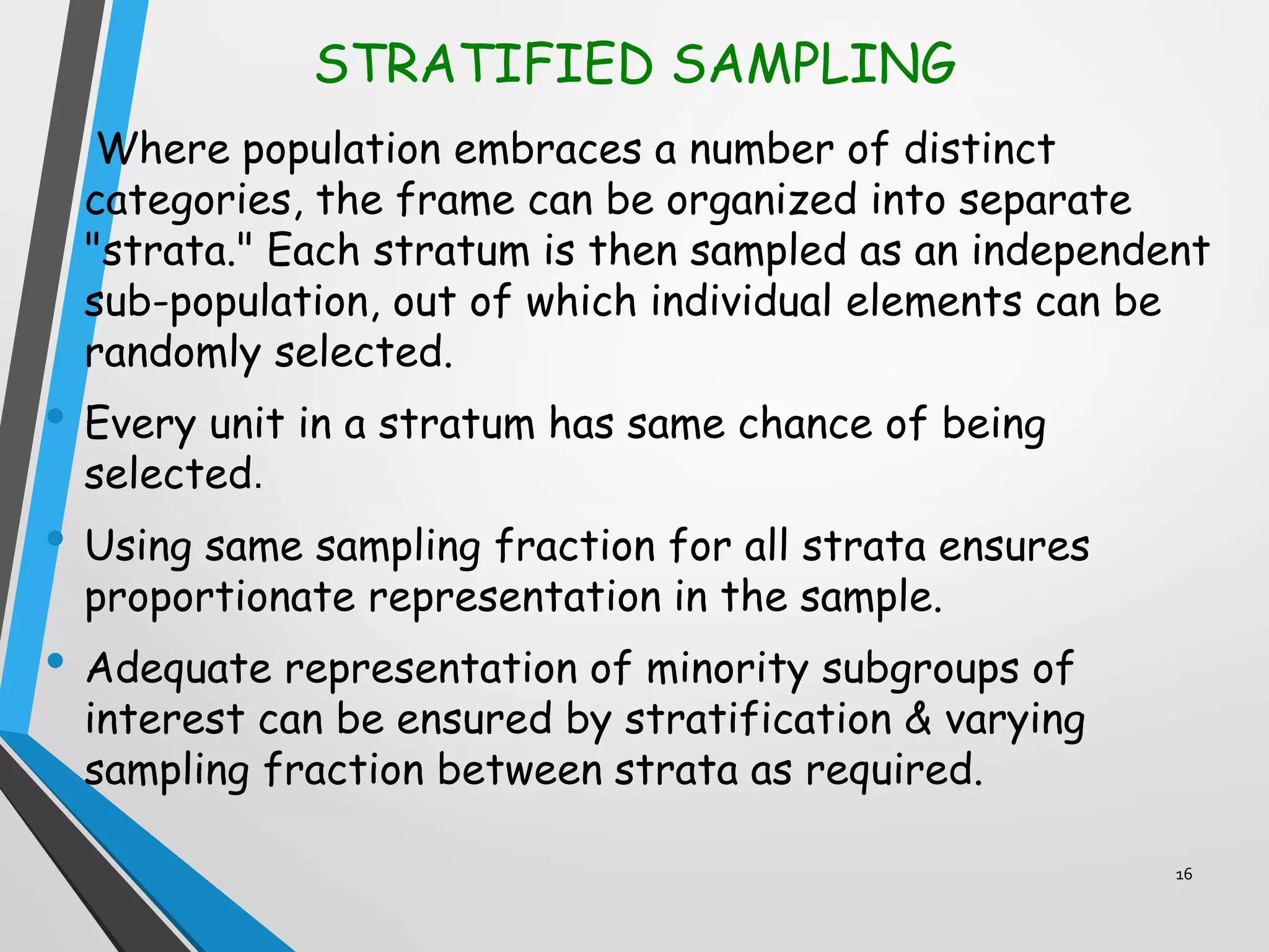 STRATIFIED SAMPLING
Where population embraces a number of distinct
categories, the frame can be organized into separate
"strata." Each stratum is then sampled as an independent
sub-population, out of which individual elements can be
randomly selected.
• Every unit in a stratum has same chance of being
selected.
• Using same sampling fraction for all strata ensures
proportionate representation in the sample.
• Adequate representation of minority subgroups of
interest can be ensured by stratification & varying
sampling fraction between strata as required.
16
 