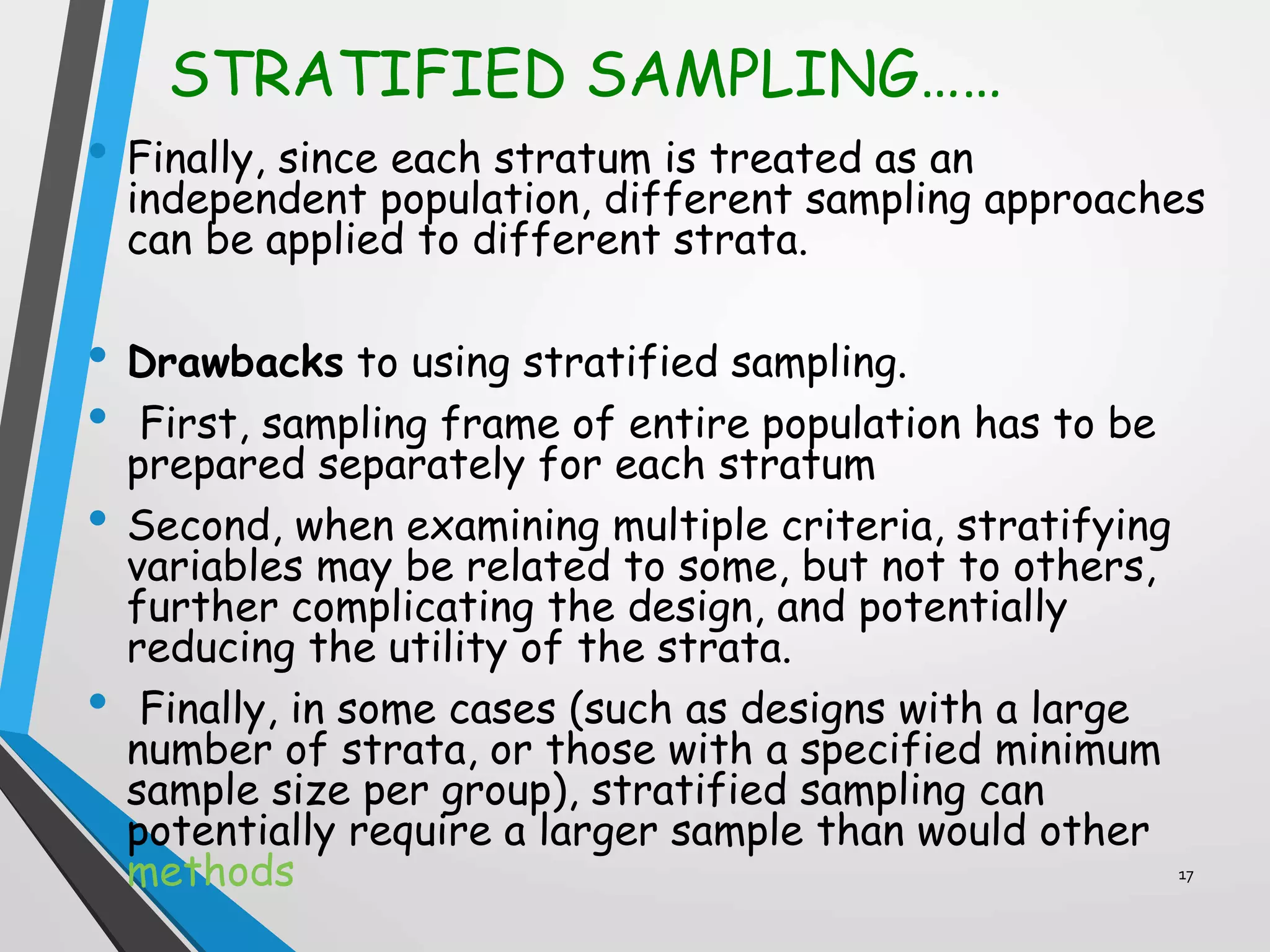 STRATIFIED SAMPLING……
• Finally, since each stratum is treated as an
independent population, different sampling approaches
can be applied to different strata.
• Drawbacks to using stratified sampling.
• First, sampling frame of entire population has to be
prepared separately for each stratum
• Second, when examining multiple criteria, stratifying
variables may be related to some, but not to others,
further complicating the design, and potentially
reducing the utility of the strata.
• Finally, in some cases (such as designs with a large
number of strata, or those with a specified minimum
sample size per group), stratified sampling can
potentially require a larger sample than would other
methods 17
 