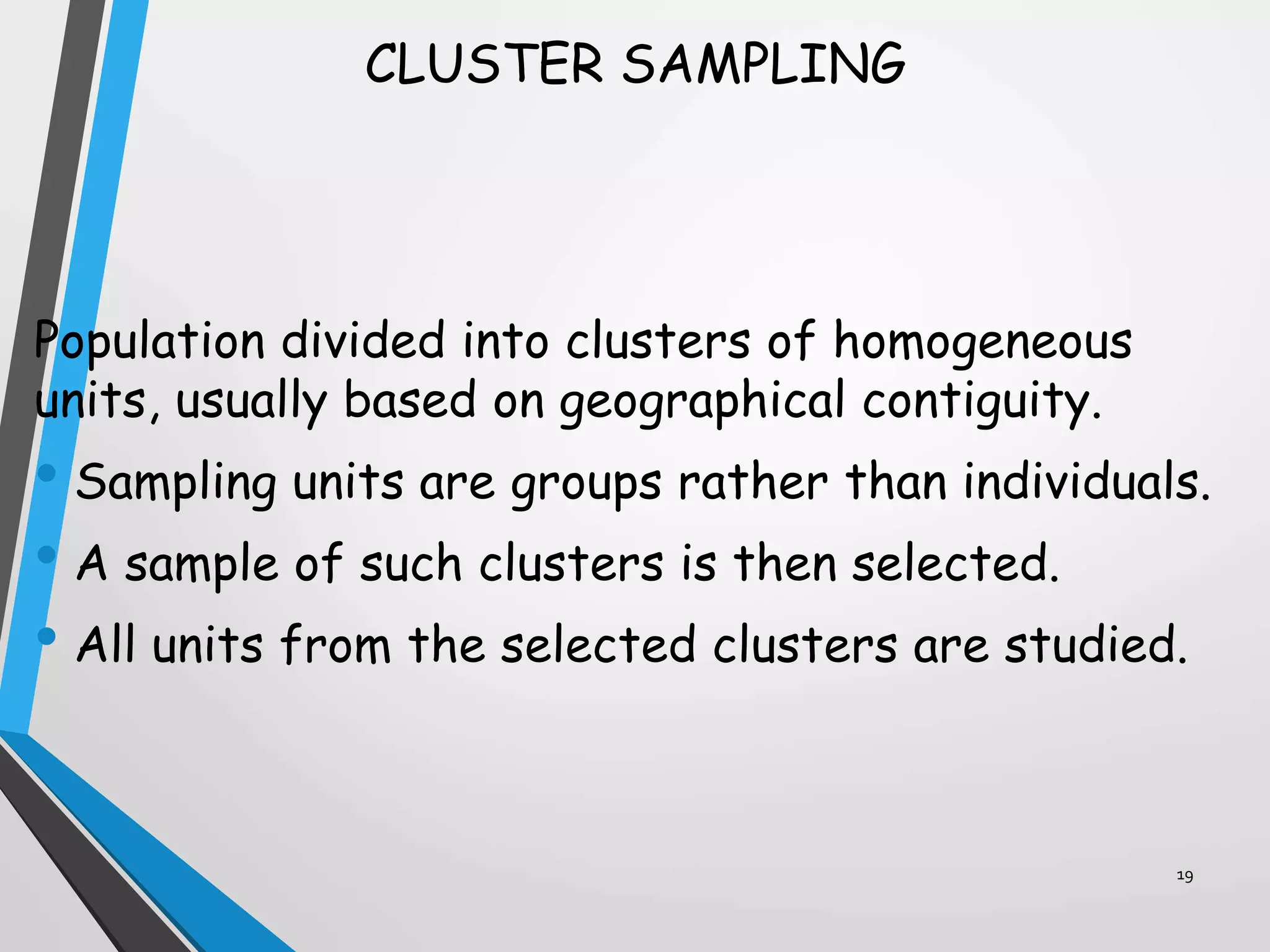 CLUSTER SAMPLING
Population divided into clusters of homogeneous
units, usually based on geographical contiguity.
• Sampling units are groups rather than individuals.
• A sample of such clusters is then selected.
• All units from the selected clusters are studied.
19
 