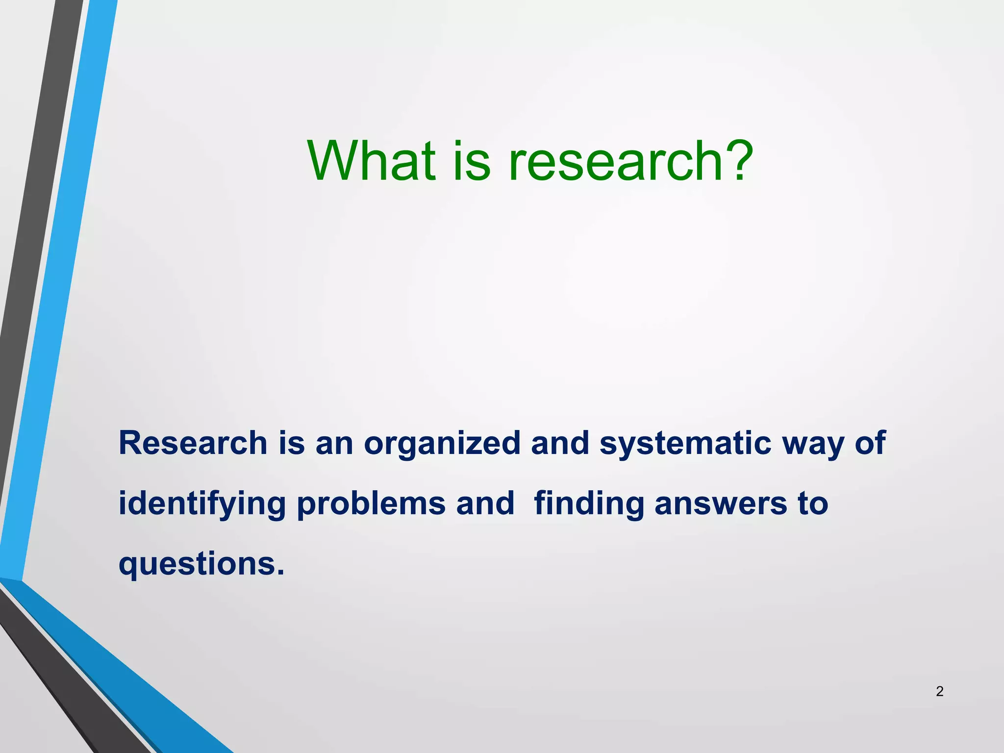 What is research?
Research is an organized and systematic way of
identifying problems and finding answers to
questions.
2
 