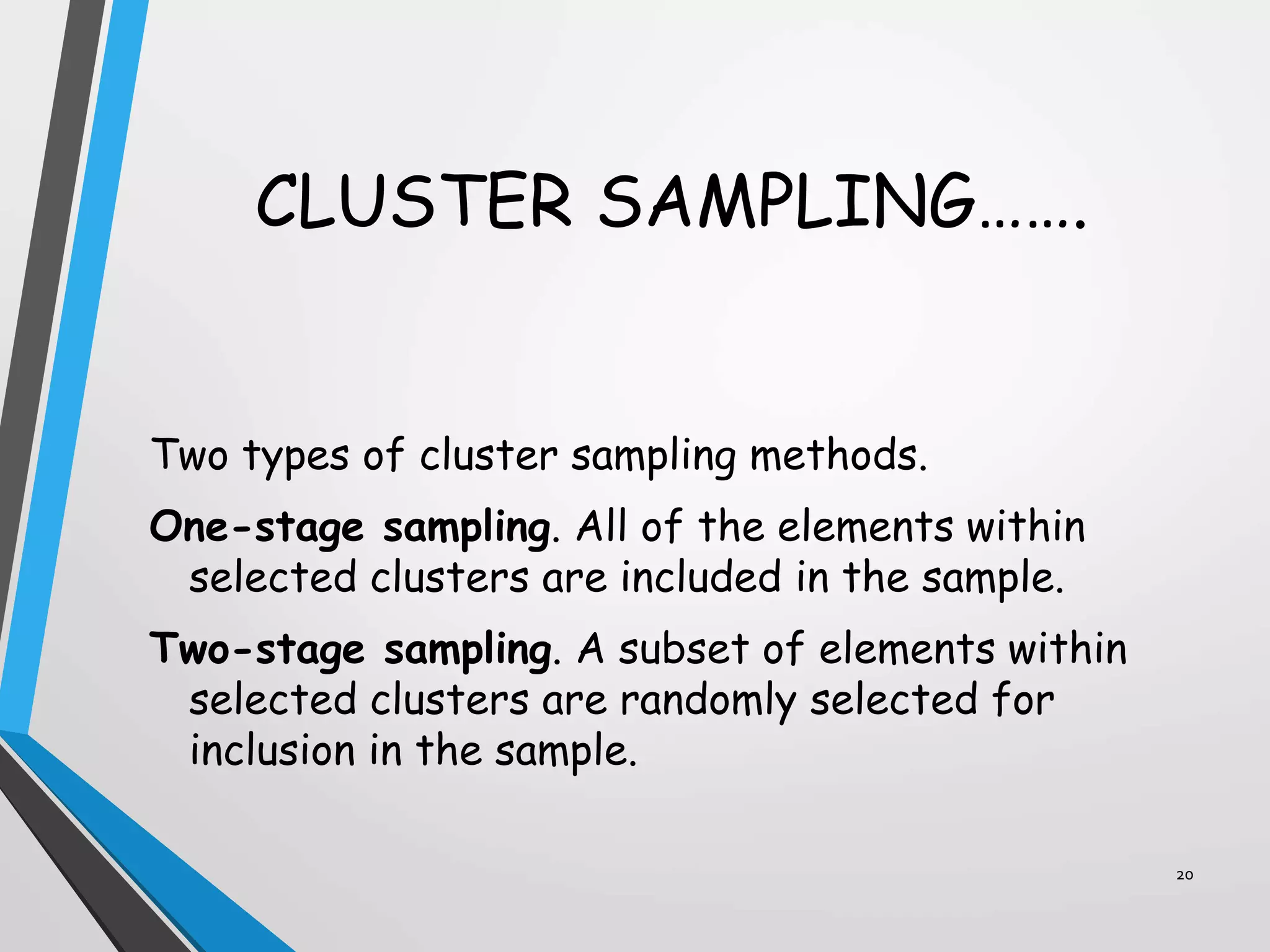CLUSTER SAMPLING…….
Two types of cluster sampling methods.
One-stage sampling. All of the elements within
selected clusters are included in the sample.
Two-stage sampling. A subset of elements within
selected clusters are randomly selected for
inclusion in the sample.
20
 