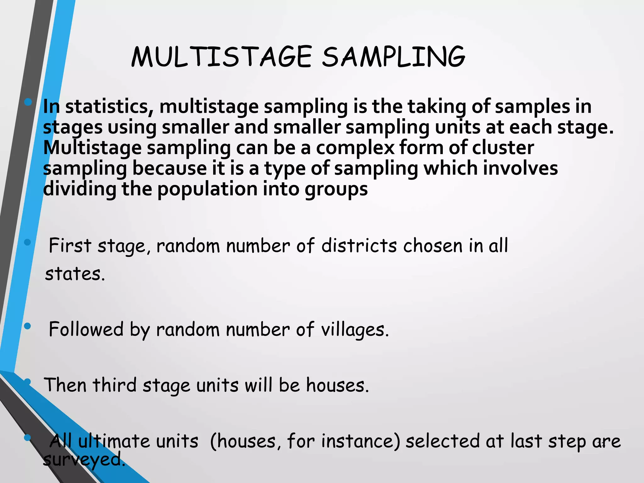 MULTISTAGE SAMPLING
• In statistics, multistage sampling is the taking of samples in
stages using smaller and smaller sampling units at each stage.
Multistage sampling can be a complex form of cluster
sampling because it is a type of sampling which involves
dividing the population into groups
• First stage, random number of districts chosen in all
states.
• Followed by random number of villages.
• Then third stage units will be houses.
• All ultimate units (houses, for instance) selected at last step are
surveyed.
21
 