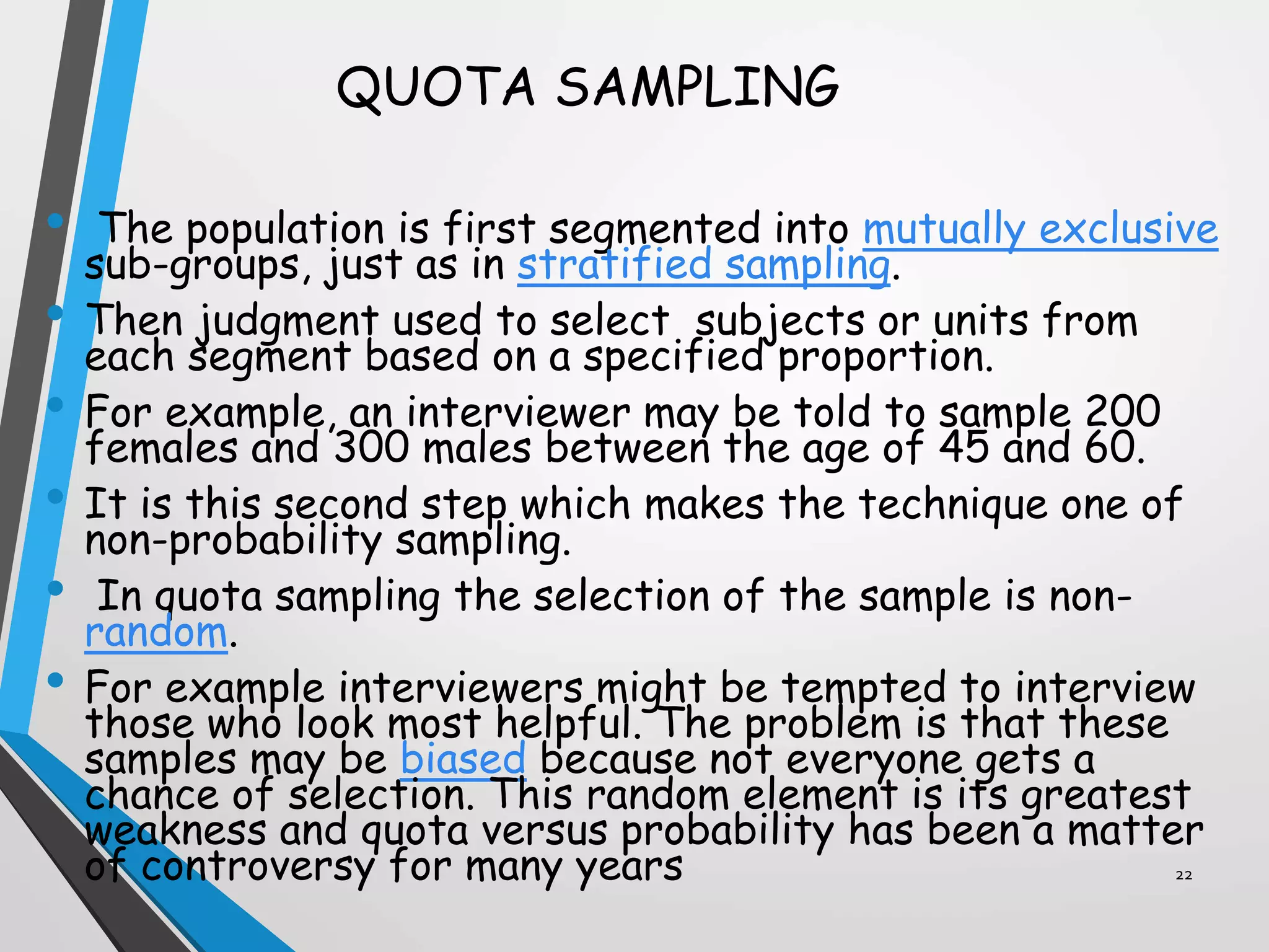 QUOTA SAMPLING
• The population is first segmented into mutually exclusive
sub-groups, just as in stratified sampling.
• Then judgment used to select subjects or units from
each segment based on a specified proportion.
• For example, an interviewer may be told to sample 200
females and 300 males between the age of 45 and 60.
• It is this second step which makes the technique one of
non-probability sampling.
• In quota sampling the selection of the sample is non-
random.
• For example interviewers might be tempted to interview
those who look most helpful. The problem is that these
samples may be biased because not everyone gets a
chance of selection. This random element is its greatest
weakness and quota versus probability has been a matter
of controversy for many years 22
 