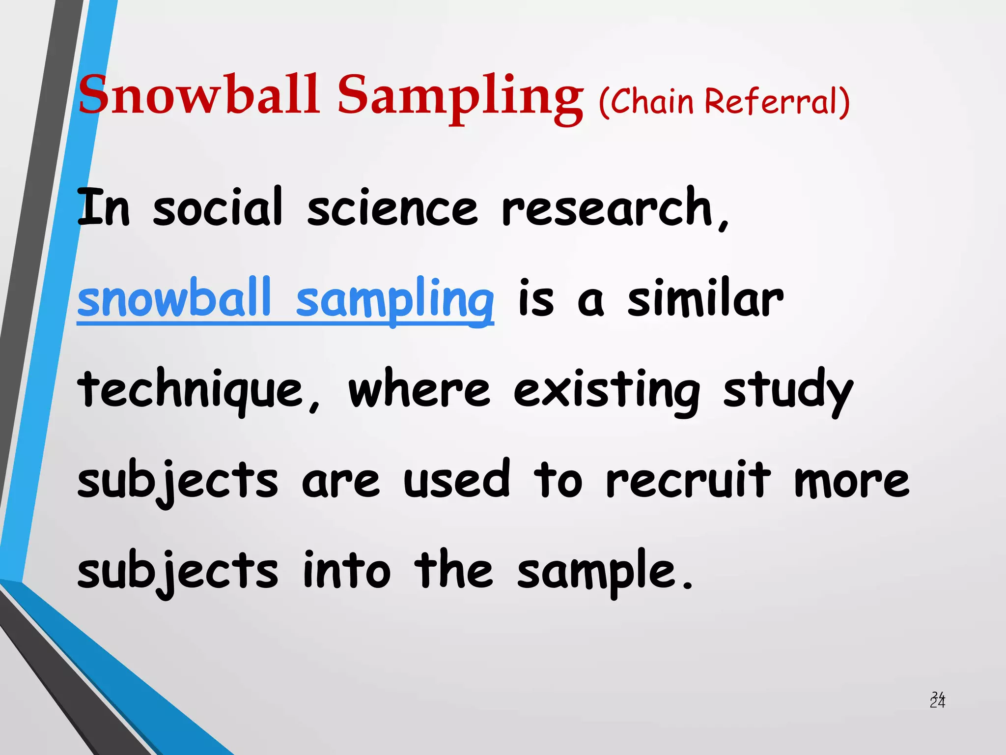 24
24
In social science research,
snowball sampling is a similar
technique, where existing study
subjects are used to recruit more
subjects into the sample.
Snowball Sampling (Chain Referral)
 