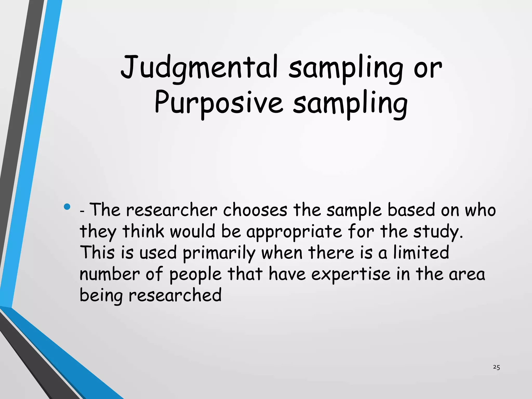 Judgmental sampling or
Purposive sampling
• - The researcher chooses the sample based on who
they think would be appropriate for the study.
This is used primarily when there is a limited
number of people that have expertise in the area
being researched
25
 