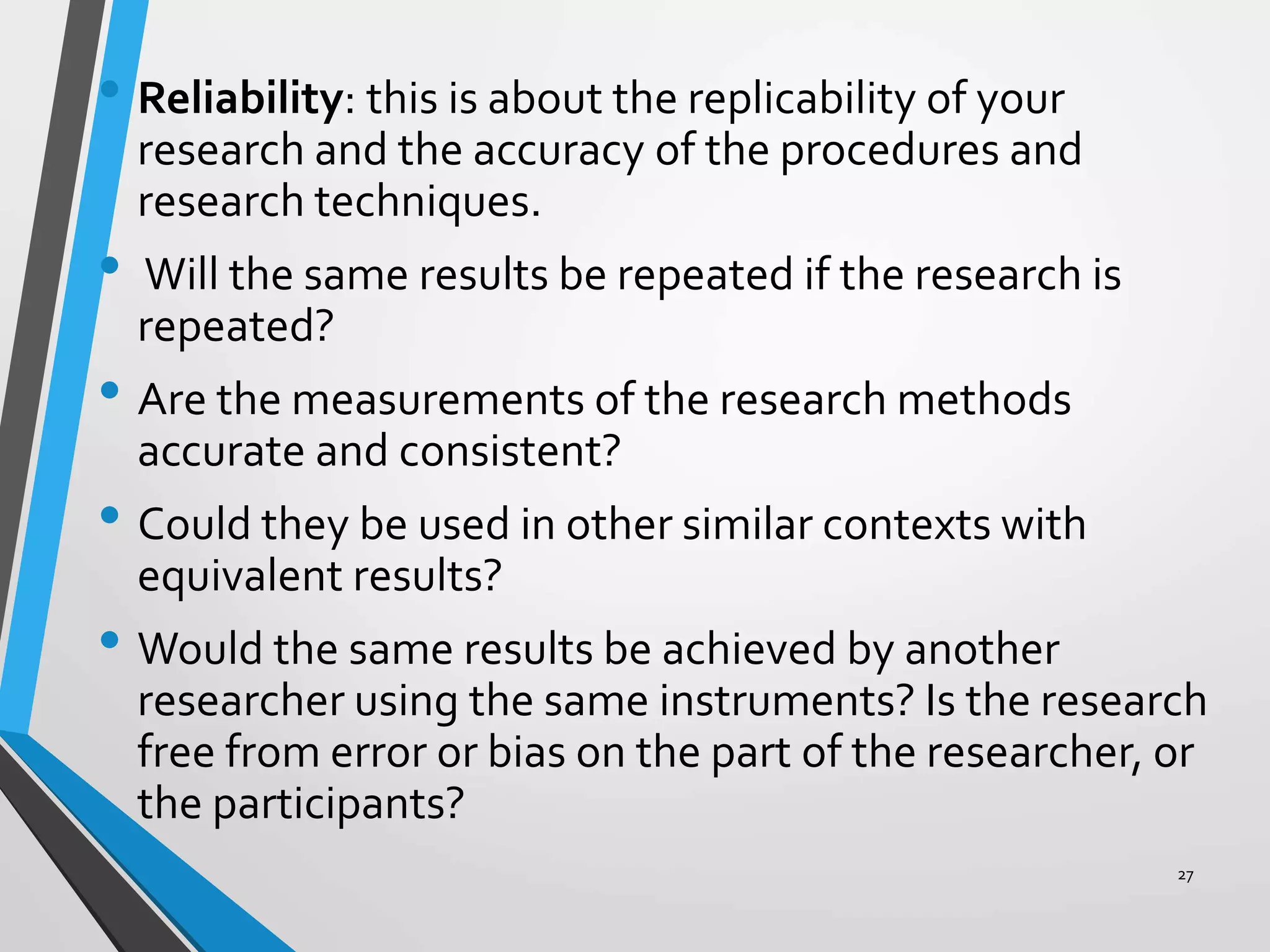 • Reliability: this is about the replicability of your
research and the accuracy of the procedures and
research techniques.
• Will the same results be repeated if the research is
repeated?
• Are the measurements of the research methods
accurate and consistent?
• Could they be used in other similar contexts with
equivalent results?
• Would the same results be achieved by another
researcher using the same instruments? Is the research
free from error or bias on the part of the researcher, or
the participants?
27
 