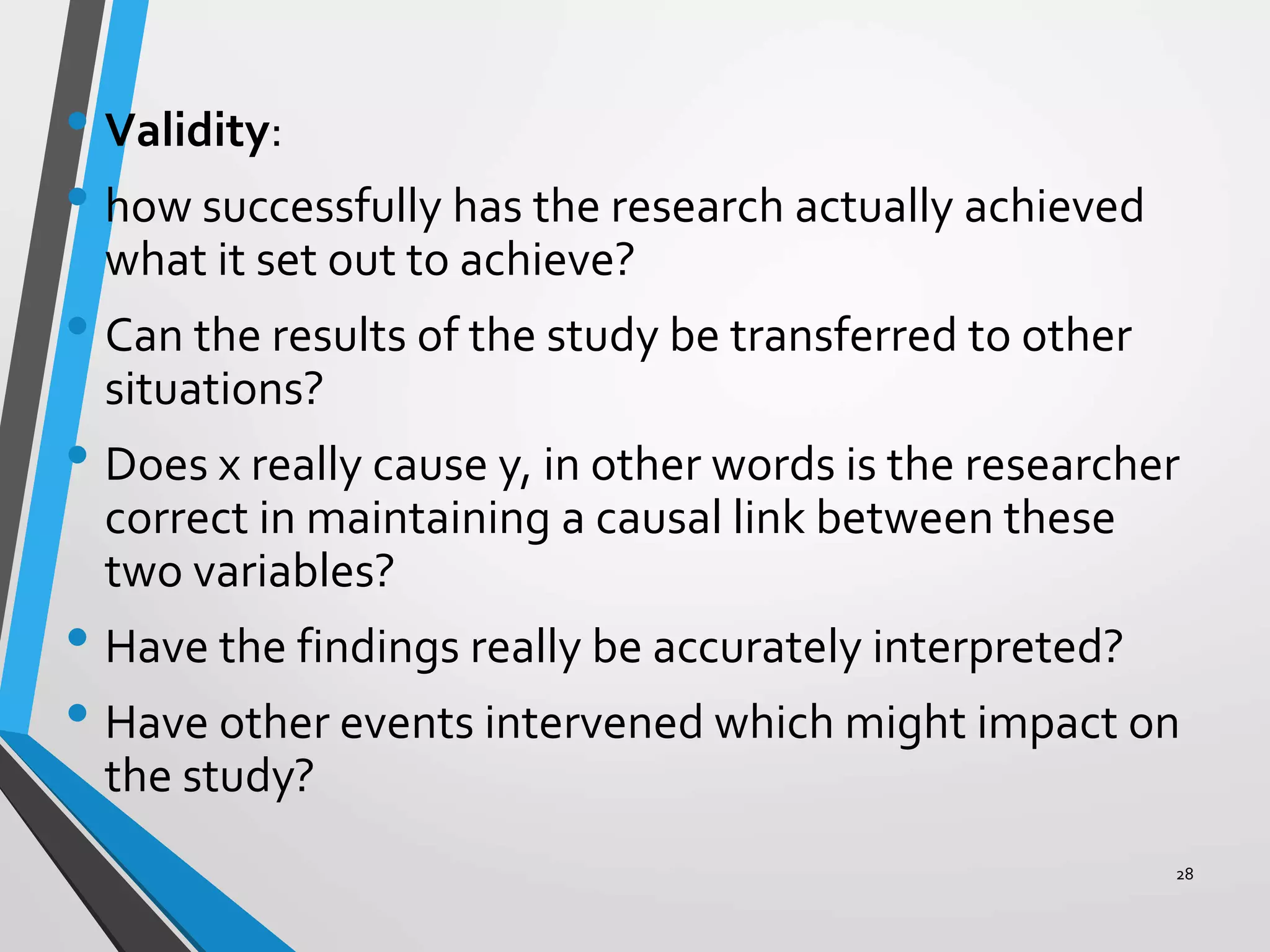 • Validity:
• how successfully has the research actually achieved
what it set out to achieve?
• Can the results of the study be transferred to other
situations?
• Does x really cause y, in other words is the researcher
correct in maintaining a causal link between these
two variables?
• Have the findings really be accurately interpreted?
• Have other events intervened which might impact on
the study?
28
 