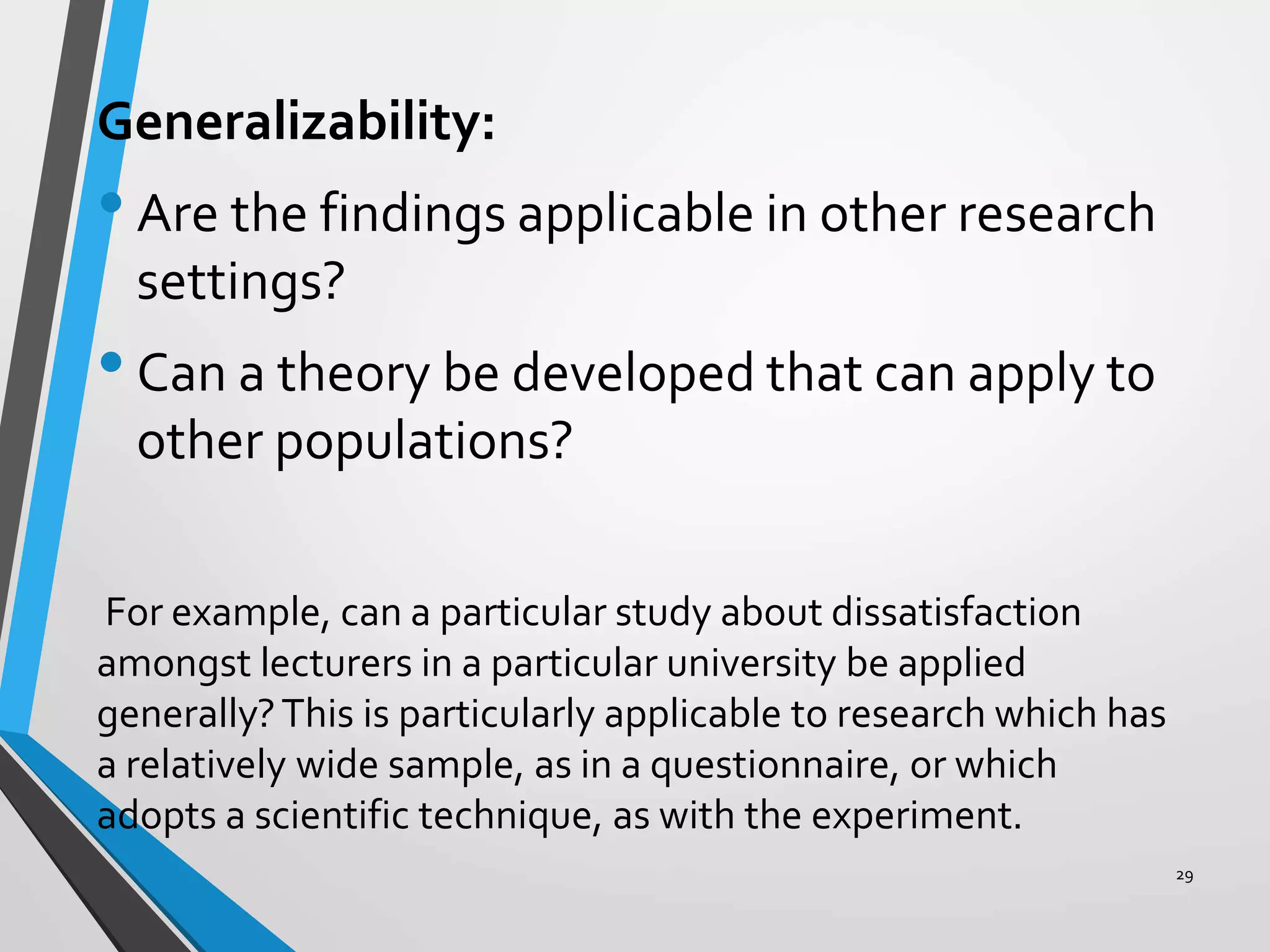 Generalizability:
•Are the findings applicable in other research
settings?
•Can a theory be developed that can apply to
other populations?
For example, can a particular study about dissatisfaction
amongst lecturers in a particular university be applied
generally?This is particularly applicable to research which has
a relatively wide sample, as in a questionnaire, or which
adopts a scientific technique, as with the experiment.
29
 
