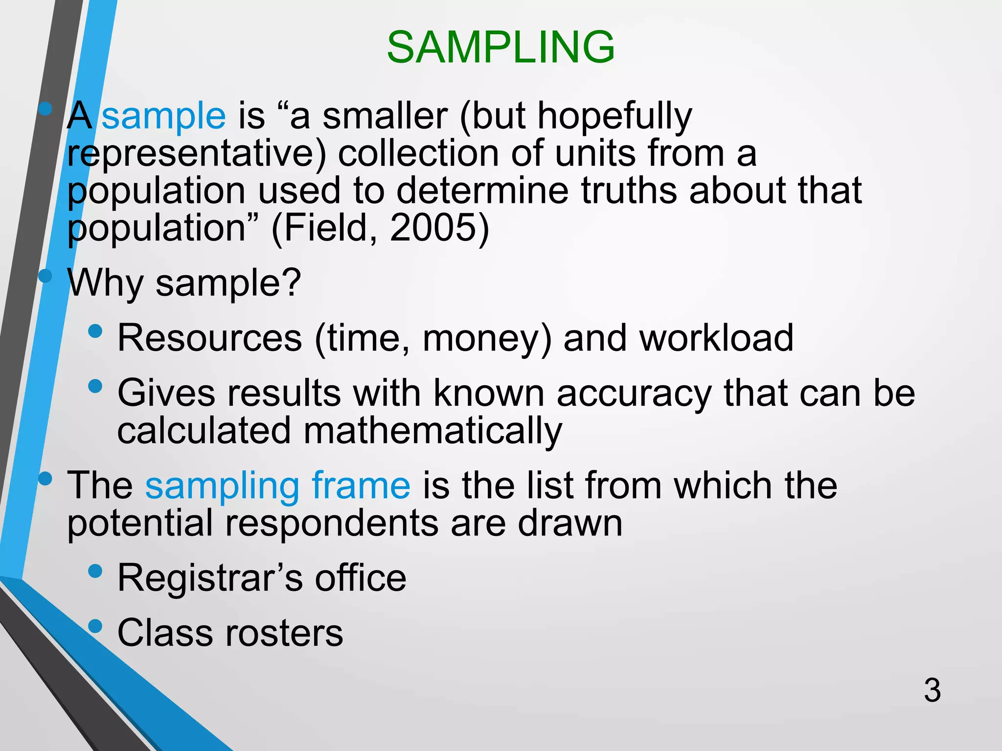 SAMPLING
• A sample is “a smaller (but hopefully
representative) collection of units from a
population used to determine truths about that
population” (Field, 2005)
• Why sample?
• Resources (time, money) and workload
• Gives results with known accuracy that can be
calculated mathematically
• The sampling frame is the list from which the
potential respondents are drawn
• Registrar’s office
• Class rosters
3
 