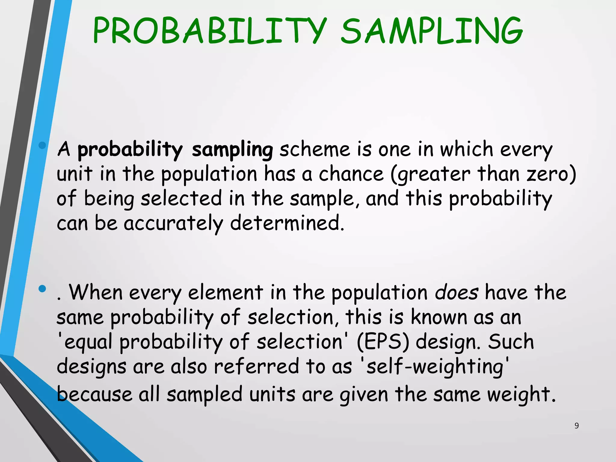 PROBABILITY SAMPLING
• A probability sampling scheme is one in which every
unit in the population has a chance (greater than zero)
of being selected in the sample, and this probability
can be accurately determined.
• . When every element in the population does have the
same probability of selection, this is known as an
'equal probability of selection' (EPS) design. Such
designs are also referred to as 'self-weighting'
because all sampled units are given the same weight.
9
 
