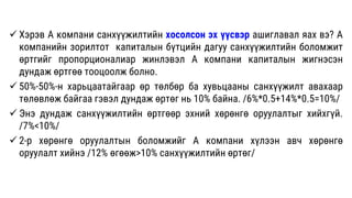  Хэрэв А компани санхүүжилтийн хосолсон эх үүсвэр ашиглавал яах вэ? А
компанийн зорилтот капиталын бүтцийн дагуу санхүүжилтийн боломжит
өртгийг пропорционалиар жинлэвэл А компани капиталын жигнэсэн
дундаж өртгөө тооцоолж болно.
 50%-50%-н харьцаатайгаар өр төлбөр ба хувьцааны санхүүжилт авахаар
төлөвлөж байгаа гэвэл дундаж өртөг нь 10% байна. /6%*0.5+14%*0.5=10%/
 Энэ дундаж санхүүжилтийн өртгөөр эхний хөрөнгө оруулалтыг хийхгүй.
/7%<10%/
 2-р хөрөнгө оруулалтын боломжийг А компани хүлээн авч хөрөнгө
оруулалт хийнэ /12% өгөөж>10% санхүүжилтийн өртөг/
 