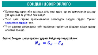  Компаниуд хөрөнгийн зах зээл дээр үнэт цаас гаргаж арилжаалах замаар
урт хугацаат эх үүсвэр олж авдаг.
 Үнэт цаас гаргаж арилжаалахтай холбогдож зардал гардаг. Үүнийг
гаргалтын зардал гэнэ.
 Үнэт цаасны арилжааны нийт орлогоос гаргалтын зардлыг хасаж цэвэр
орлогыг тооцно.
Эндээс бондын цэвэр орлогыг дараах байдлаар тодорхойлно:
𝑵𝒅 = 𝑮𝒅 − 𝑬𝒅
БОНДЫН ЦЭВЭР ОРЛОГО
 