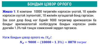 Жишээ 1: Х компани 10000 төгрөгийн нэрлэсэн үнэтэй, 10 хувийн
нэрлэсэн хүүтэй /купонтой/, 10 жилийн хугацаатай бонд гаргасан.
Зах зээл дээр бонд нэг бүрийг 9000 төгрөгөөр арилжаалсан ба
бондыг арилжаалахтай холбогдуулж бондын нэрлэсэн үнийн
дүнгийн 1.3%-тай тэнцэх хэмжээний зардал гаргажээ.
Нэгж бондын цэвэр орлого нь /𝑁𝑑/:
𝑵𝒅 = 𝟗𝟎𝟎𝟎 − (𝟏𝟎𝟎𝟎𝟎 ∗ 𝟏. 𝟑%) = 𝟖𝟖𝟕𝟎 төгрөг
БОНДЫН ЦЭВЭР ОРЛОГО
 