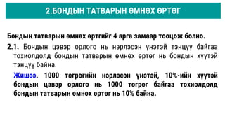 2.БОНДЫН ТАТВАРЫН ӨМНӨХ ӨРТӨГ
Бондын татварын өмнөх өртгийг 4 арга замаар тооцож болно.
2.1. Бондын цэвэр орлого нь нэрлэсэн үнэтэй тэнцүү байгаа
тохиолдолд бондын татварын өмнөх өртөг нь бондын хүүтэй
тэнцүү байна.
Жишээ. 1000 төгрөгийн нэрлэсэн үнэтэй, 10%-ийн хүүтэй
бондын цэвэр орлого нь 1000 төгрөг байгаа тохиолдолд
бондын татварын өмнөх өртөг нь 10% байна.
 
