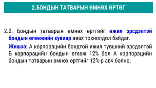 2.2. Бондын татварын өмнөх өртгийг ижил эрсдэлтэй
бондын өгөөжийн хувиар авах тохиолдол байдаг.
Жишээ: А корпорацийн бондтой ижил түвшний эрсдэлтэй
Б корпорацийн бондын өгөөж 12% бол А корпорацийн
бондын татварын өмнөх өртгийг 12%-р авч болно.
2.БОНДЫН ТАТВАРЫН ӨМНӨХ ӨРТӨГ
 