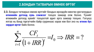 2.3. Бондын татварын өмнөх өртгийг бондын ирээдүйн мөнгөн урсгалуудын
өгөөжийн дотоод хувь хэмжээг тооцох замаар олж болно. Үүнийг
өгөөжийн дотоод хувийг тооцохтой адил арга замаар тооцно. Гагцхүү
ялгаа нь бонд гаргагчийн байр сууринаас харах юм бол энэ нь өгөөж бус
зардал өртөг байх болно.
 
?
1
0
1






IRR
I
IRR
CF
n
t
t
t
2.БОНДЫН ТАТВАРЫН ӨМНӨХ ӨРТӨГ
 
