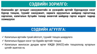 СЭДВИЙН АГУУЛГА:
 Капиталын өртгийн тухай ойлголт, түүнийг тооцох шаардлага
 Капиталын бүрдэл хэсэг тус бүрийн өртгийг тооцох
 Капиталын жинлэсэн дундаж өртөг КЖДӨ (WACC)-ийн тооцоололд хугарлын
цэгийг ашиглах нь
Компанийн урт хугацаат санхүүжилтийн эх үүсвэрийн өртгийг бүрэлдэхүүн хэсэг
бүрээр тооцож, түүнийг санхүүжилт, хөрөнгө оруулалтын шийдвэр гаргалтанд
харгалзах, капиталын бүтцийн талаар оновчтой шийдвэр гаргах мэдлэг чадвар
эзэмшүүлэх
СЭДВИЙН ЗОРИЛГО:
 
