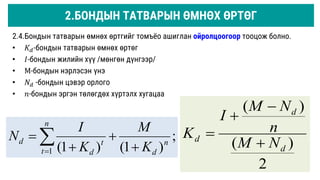 2.4.Бондын татварын өмнөх өртгийг томъёо ашиглан ойролцоогоор тооцож болно.
• 𝐾𝑑-бондын татварын өмнөх өртөг
• 𝐼-бондын жилийн хүү /мөнгөн дүнгээр/
• М-бондын нэрлэсэн үнэ
• 𝑁𝑑 -бондын цэвэр орлого
• 𝑛-бондын эргэн төлөгдөх хүртэлх хугацаа
;
)
1
(
)
1
(
1
n
d
n
t
t
d
d
K
M
K
I
N



 

2
)
(
)
(
d
d
d
N
M
n
N
M
I
K




2.БОНДЫН ТАТВАРЫН ӨМНӨХ ӨРТӨГ
 