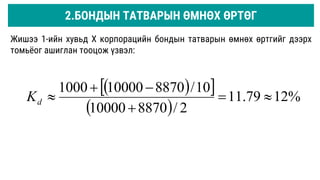 Жишээ 1-ийн хувьд Х корпорацийн бондын татварын өмнөх өртгийг дээрх
томьёог ашиглан тооцож үзвэл:
 
 
 
%
12
79
.
11
2
/
8870
10000
10
/
8870
10000
1000






d
K
2.БОНДЫН ТАТВАРЫН ӨМНӨХ ӨРТӨГ
 