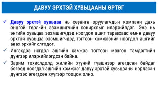ДАВУУ ЭРХТЭЙ ХУВЬЦААНЫ ӨРТӨГ
 Давуу эрхтэй хувьцаа нь хөрөнгө оруулагчдын компани дахь
онцгой төрлийн эзэмшигчийн сонирхлыг илэрхийлдэг. Энэ нь
энгийн хувьцаа эзэмшигчдэд ноогдол ашиг тараахаас өмнө давуу
эрхтэй хувьцаа эзэмшигчдэд тогтсон хэмжээний ноогдол ашгийг
авах эрхийг олгодог.
 Ингэхдээ ногдол ашгийн хэмжээ тогтсон мөнгөн тэмдэгтийн
дүнгээр илэрхийлэгдсэн байна.
 Зарим тохиолдолд жилийн хүүний түвшнээр өгөгдсөн байдаг
бөгөөд ноогдол ашгийн хэмжээг давуу эрхтэй хувьцааны нэрлэсэн
дүнгээс өгөгдсөн хүүгээр тооцож олно.
 