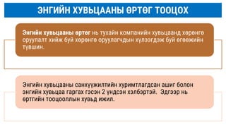 ЭНГИЙН ХУВЬЦААНЫ ӨРТӨГ ТООЦОХ
Энгийн хувьцааны өртөг нь тухайн компанийн хувьцаанд хөрөнгө
оруулалт хийж буй хөрөнгө оруулагчдын хүлээгдэж буй өгөөжийн
түвшин.
Энгийн хувьцааны санхүүжилтийн хуримтлагдсан ашиг болон
энгийн хувьцаа гаргах гэсэн 2 үндсэн хэлбэртэй. Эдгээр нь
өртгийн тооцооллын хувьд ижил.
 