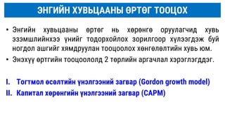 • Энгийн хувьцааны өртөг нь хөрөнгө оруулагчид хувь
эзэмшлийнхээ үнийг тодорхойлох зорилгоор хүлээгдэж буй
ногдол ашгийг хямдруулан тооцоолох хөнгөлөлтийн хувь юм.
• Энэхүү өртгийн тооцоололд 2 төрлийн аргачлал хэрэглэгддэг.
I. Тогтмол өсөлтийн үнэлгээний загвар (Gordon growth model)
II. Капитал хөрөнгийн үнэлгээний загвар (CAPM)
ЭНГИЙН ХУВЬЦААНЫ ӨРТӨГ ТООЦОХ
 