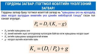 ГОРДОНЫ ЗАГВАР /ТОГТМОЛ ӨСӨЛТИЙН ҮНЭЛГЭЭНИЙ
ЗАГВАР/
Гордоны загвар буюу тогтмол өсөлттэй загвар нь “хувьцааны үнэ нь ирээдүйд
авах ногдол ашгуудын өнөөгийн үнэ цэнийн нийлбэртэй тэнцүү” гэсэн гол
санааг агуулдаг.
)
/(
1
0 g
K
D
P s 

g
P
D
Ks 
 )
/
( 0
1
• 𝑃0 энгийн хувьцааны үнэ
• 𝐷1 эхний жилийн эцэс олгогдохоор хүлээгдэж байгаа нэгж хувьцааны ногдол ашиг
• 𝐾𝑠 энгийн хувьцааны шаардлагатай өгөөж
• 𝑔 - ногдол ашгийн өсөлтийн хувь
 